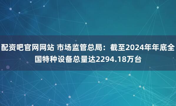 配资吧官网网站 市场监管总局：截至2024年年底全国特种设备总量达2294.18万台