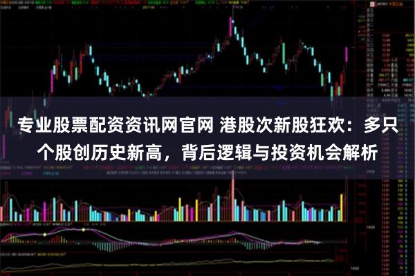 专业股票配资资讯网官网 港股次新股狂欢：多只个股创历史新高，背后逻辑与投资机会解析