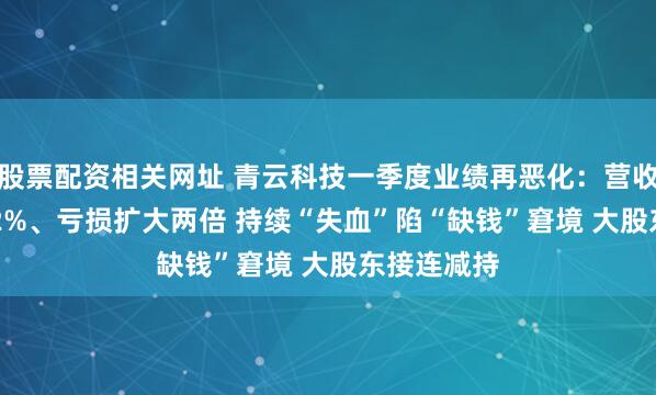 股票配资相关网址 青云科技一季度业绩再恶化：营收骤降37.02%、亏损扩大两倍 持续“失血”陷“缺钱”窘境 大股东接连减持