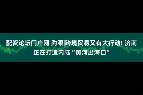 配资论坛门户网 趵眼|跨境贸易又有大行动! 济南正在打造内陆“黄河出海口”