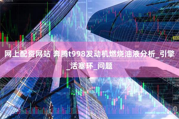 网上配资网站 奔腾t998发动机燃烧油液分析_引擎_活塞环_问题