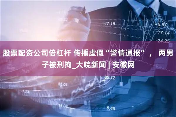 股票配资公司倍杠杆 传播虚假“警情通报” ， 两男子被刑拘_大皖新闻 | 安徽网