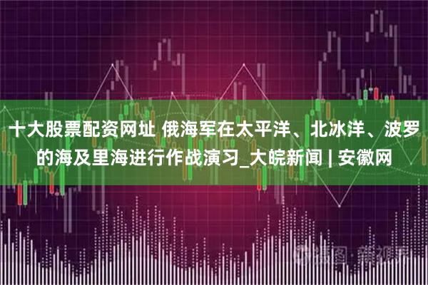 十大股票配资网址 俄海军在太平洋、北冰洋、波罗的海及里海进行作战演习_大皖新闻 | 安徽网