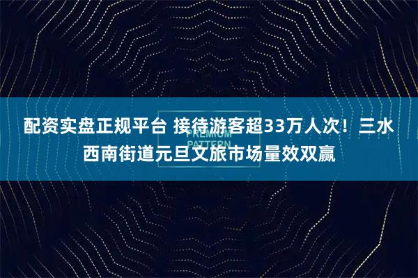 配资实盘正规平台 接待游客超33万人次！三水西南街道元旦文旅市场量效双赢
